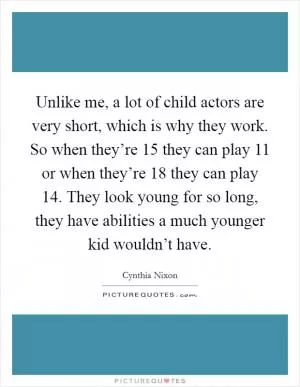 Unlike me, a lot of child actors are very short, which is why they work. So when they’re 15 they can play 11 or when they’re 18 they can play 14. They look young for so long, they have abilities a much younger kid wouldn’t have Picture Quote #1