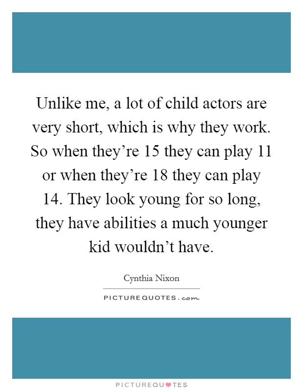Unlike me, a lot of child actors are very short, which is why they work. So when they're 15 they can play 11 or when they're 18 they can play 14. They look young for so long, they have abilities a much younger kid wouldn't have. Picture Quote #1