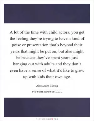 A lot of the time with child actors, you get the feeling they’re trying to have a kind of poise or presentation that’s beyond their years that might be put on, but also might be because they’ve spent years just hanging out with adults and they don’t even have a sense of what it’s like to grow up with kids their own age Picture Quote #1