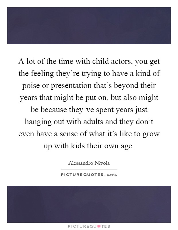 A lot of the time with child actors, you get the feeling they're trying to have a kind of poise or presentation that's beyond their years that might be put on, but also might be because they've spent years just hanging out with adults and they don't even have a sense of what it's like to grow up with kids their own age. Picture Quote #1