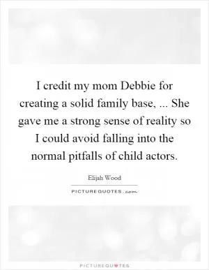 I credit my mom Debbie for creating a solid family base, ... She gave me a strong sense of reality so I could avoid falling into the normal pitfalls of child actors Picture Quote #1