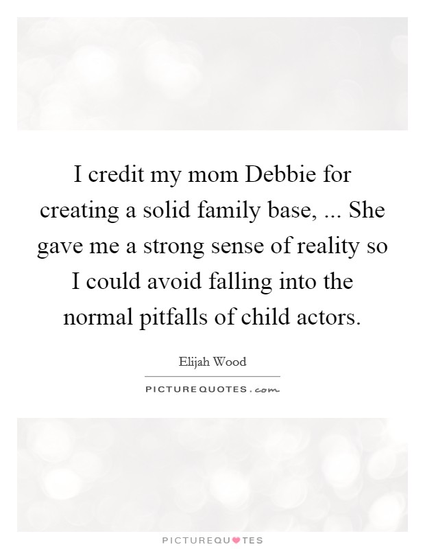 I credit my mom Debbie for creating a solid family base, ... She gave me a strong sense of reality so I could avoid falling into the normal pitfalls of child actors. Picture Quote #1