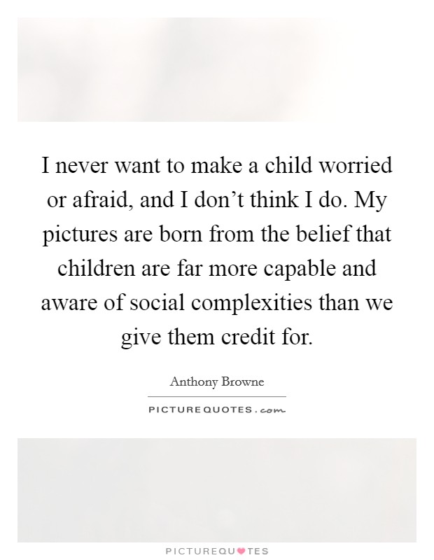 I never want to make a child worried or afraid, and I don't think I do. My pictures are born from the belief that children are far more capable and aware of social complexities than we give them credit for. Picture Quote #1
