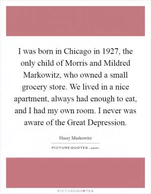 I was born in Chicago in 1927, the only child of Morris and Mildred Markowitz, who owned a small grocery store. We lived in a nice apartment, always had enough to eat, and I had my own room. I never was aware of the Great Depression Picture Quote #1
