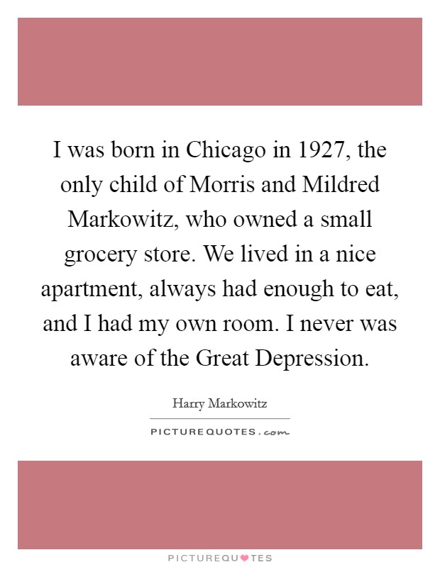 I was born in Chicago in 1927, the only child of Morris and Mildred Markowitz, who owned a small grocery store. We lived in a nice apartment, always had enough to eat, and I had my own room. I never was aware of the Great Depression. Picture Quote #1