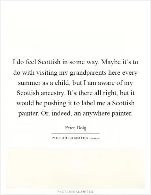 I do feel Scottish in some way. Maybe it’s to do with visiting my grandparents here every summer as a child, but I am aware of my Scottish ancestry. It’s there all right, but it would be pushing it to label me a Scottish painter. Or, indeed, an anywhere painter Picture Quote #1