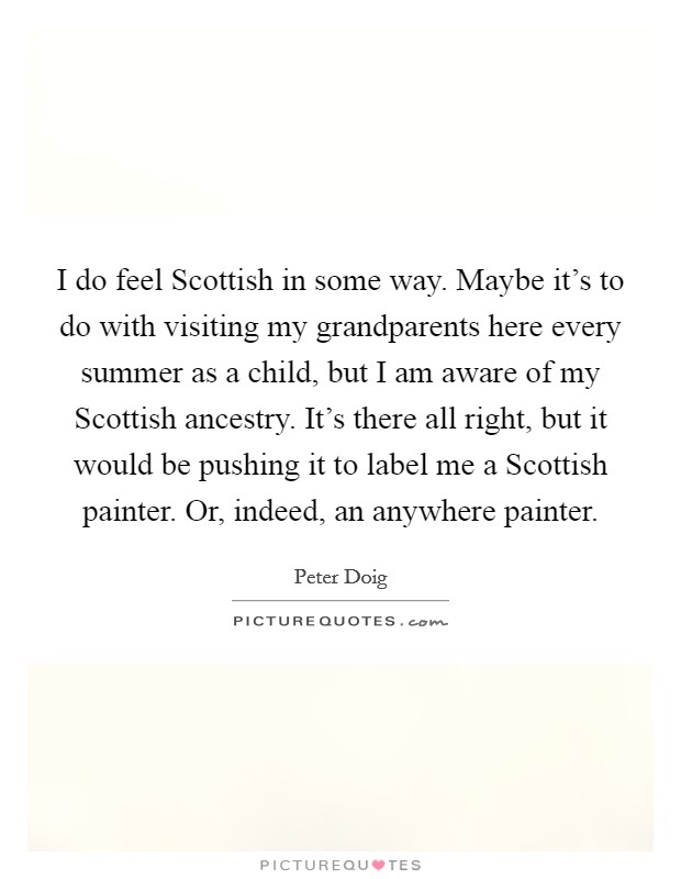 I do feel Scottish in some way. Maybe it's to do with visiting my grandparents here every summer as a child, but I am aware of my Scottish ancestry. It's there all right, but it would be pushing it to label me a Scottish painter. Or, indeed, an anywhere painter. Picture Quote #1