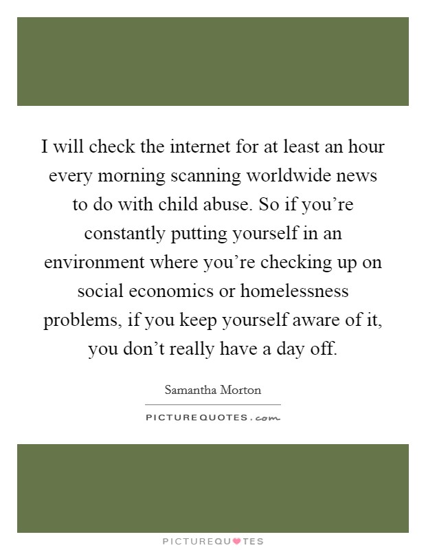 I will check the internet for at least an hour every morning scanning worldwide news to do with child abuse. So if you're constantly putting yourself in an environment where you're checking up on social economics or homelessness problems, if you keep yourself aware of it, you don't really have a day off. Picture Quote #1