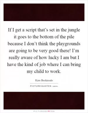 If I get a script that’s set in the jungle it goes to the bottom of the pile because I don’t think the playgrounds are going to be very good there! I’m really aware of how lucky I am but I have the kind of job where I can bring my child to work Picture Quote #1