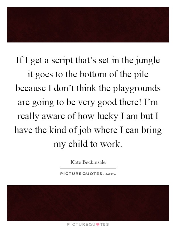 If I get a script that's set in the jungle it goes to the bottom of the pile because I don't think the playgrounds are going to be very good there! I'm really aware of how lucky I am but I have the kind of job where I can bring my child to work. Picture Quote #1