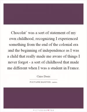 Chocolat’ was a sort of statement of my own childhood, recognizing I experienced something from the end of the colonial era and the beginning of independence as I was a child that really made me aware of things I never forgot - a sort of childhood that made me different when I was a student in France Picture Quote #1