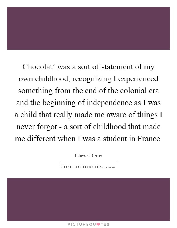 Chocolat' was a sort of statement of my own childhood, recognizing I experienced something from the end of the colonial era and the beginning of independence as I was a child that really made me aware of things I never forgot - a sort of childhood that made me different when I was a student in France. Picture Quote #1