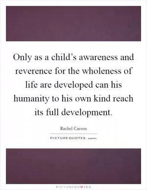 Only as a child’s awareness and reverence for the wholeness of life are developed can his humanity to his own kind reach its full development Picture Quote #1