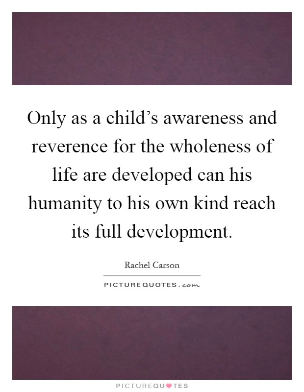 Only as a child's awareness and reverence for the wholeness of life are developed can his humanity to his own kind reach its full development. Picture Quote #1