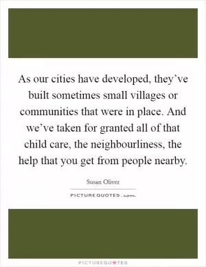 As our cities have developed, they’ve built sometimes small villages or communities that were in place. And we’ve taken for granted all of that child care, the neighbourliness, the help that you get from people nearby Picture Quote #1