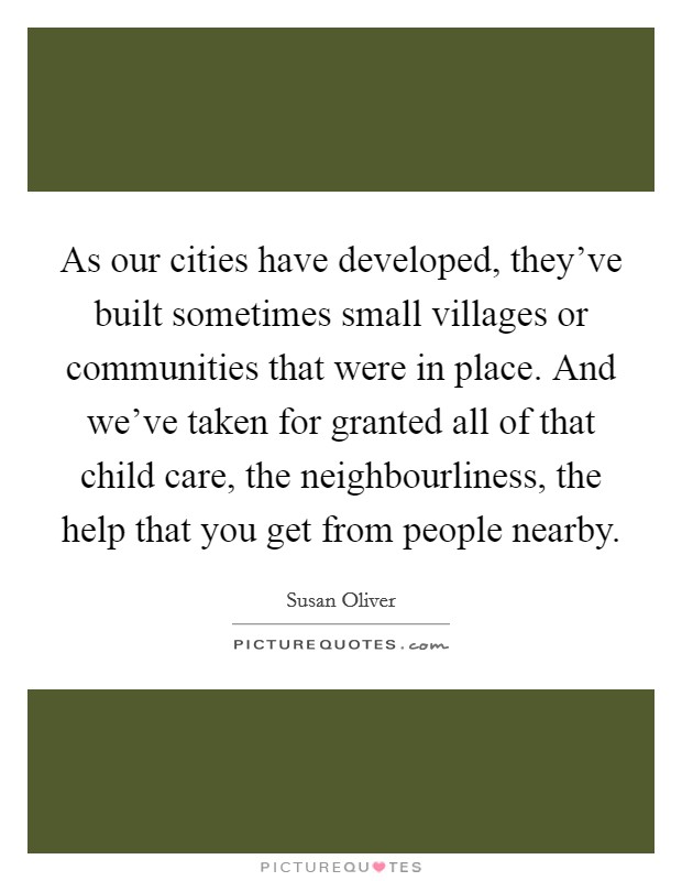 As our cities have developed, they've built sometimes small villages or communities that were in place. And we've taken for granted all of that child care, the neighbourliness, the help that you get from people nearby. Picture Quote #1
