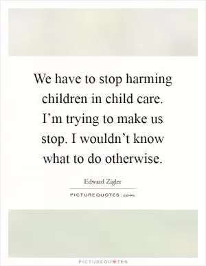 We have to stop harming children in child care. I’m trying to make us stop. I wouldn’t know what to do otherwise Picture Quote #1