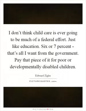 I don’t think child care is ever going to be much of a federal effort. Just like education. Six or 7 percent - that’s all I want from the government. Pay that piece of it for poor or developmentally disabled children Picture Quote #1