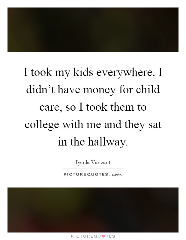 I took my kids everywhere. I didn't have money for child care, so I took them to college with me and they sat in the hallway. Picture Quote #1