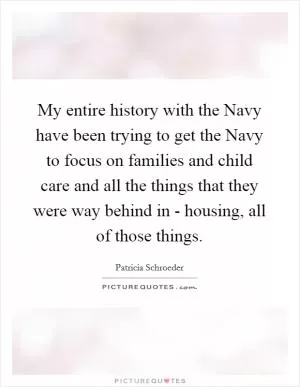 My entire history with the Navy have been trying to get the Navy to focus on families and child care and all the things that they were way behind in - housing, all of those things Picture Quote #1