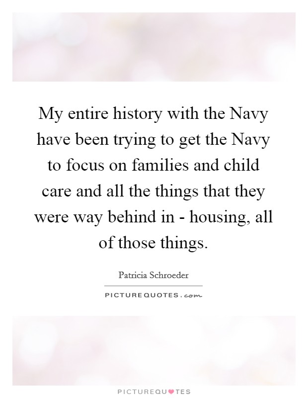 My entire history with the Navy have been trying to get the Navy to focus on families and child care and all the things that they were way behind in - housing, all of those things. Picture Quote #1