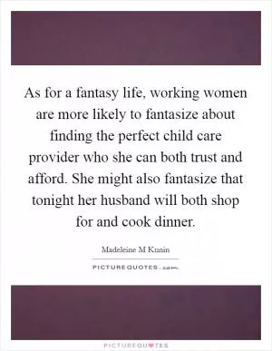 As for a fantasy life, working women are more likely to fantasize about finding the perfect child care provider who she can both trust and afford. She might also fantasize that tonight her husband will both shop for and cook dinner Picture Quote #1