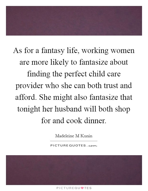 As for a fantasy life, working women are more likely to fantasize about finding the perfect child care provider who she can both trust and afford. She might also fantasize that tonight her husband will both shop for and cook dinner. Picture Quote #1