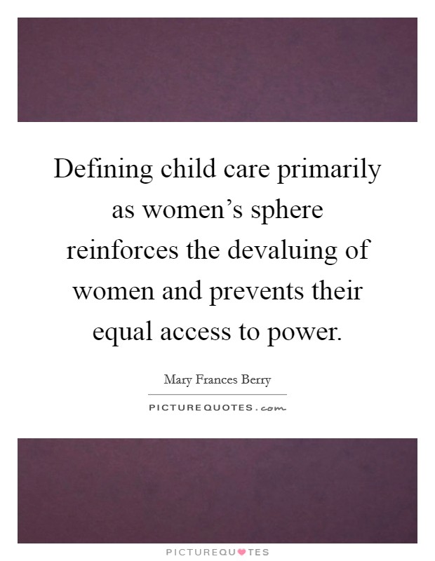 Defining child care primarily as women's sphere reinforces the devaluing of women and prevents their equal access to power. Picture Quote #1