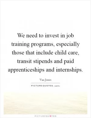 We need to invest in job training programs, especially those that include child care, transit stipends and paid apprenticeships and internships Picture Quote #1