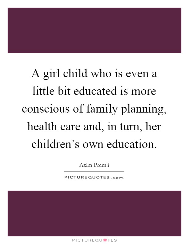 A girl child who is even a little bit educated is more conscious of family planning, health care and, in turn, her children's own education. Picture Quote #1