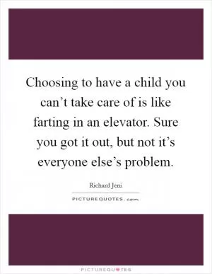 Choosing to have a child you can’t take care of is like farting in an elevator. Sure you got it out, but not it’s everyone else’s problem Picture Quote #1