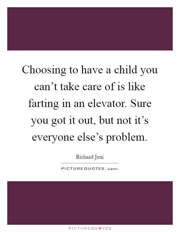 Choosing to have a child you can't take care of is like farting in an elevator. Sure you got it out, but not it's everyone else's problem. Picture Quote #1