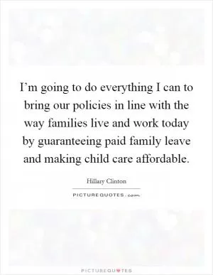 I’m going to do everything I can to bring our policies in line with the way families live and work today by guaranteeing paid family leave and making child care affordable Picture Quote #1