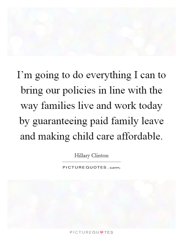 I'm going to do everything I can to bring our policies in line with the way families live and work today by guaranteeing paid family leave and making child care affordable. Picture Quote #1