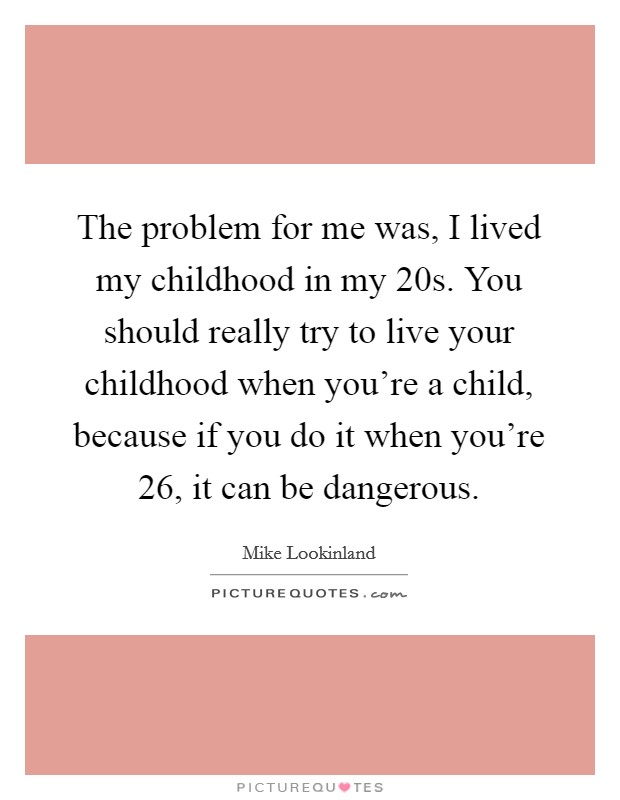 The problem for me was, I lived my childhood in my 20s. You should really try to live your childhood when you're a child, because if you do it when you're 26, it can be dangerous. Picture Quote #1