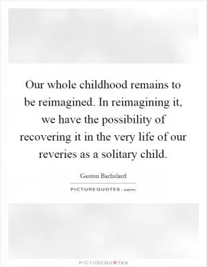 Our whole childhood remains to be reimagined. In reimagining it, we have the possibility of recovering it in the very life of our reveries as a solitary child Picture Quote #1