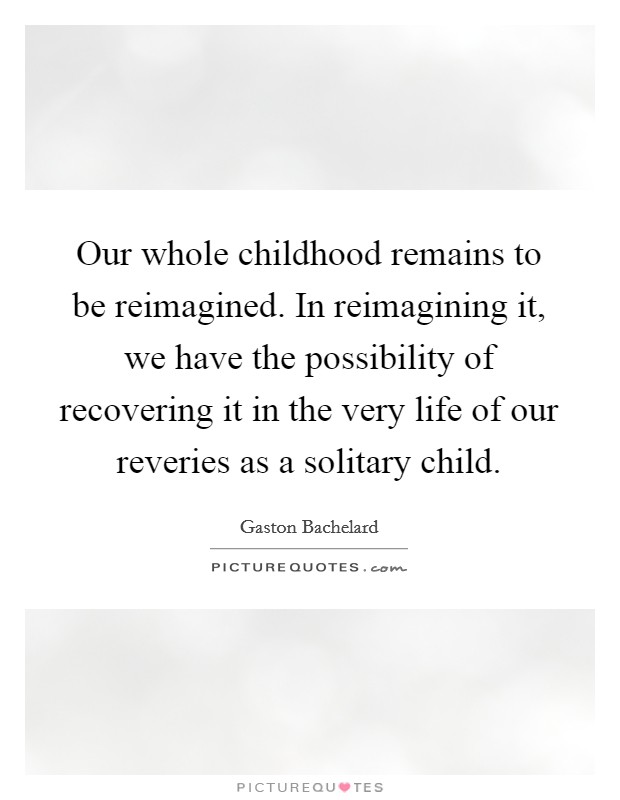 Our whole childhood remains to be reimagined. In reimagining it, we have the possibility of recovering it in the very life of our reveries as a solitary child. Picture Quote #1