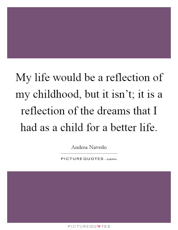 My life would be a reflection of my childhood, but it isn't; it is a reflection of the dreams that I had as a child for a better life. Picture Quote #1