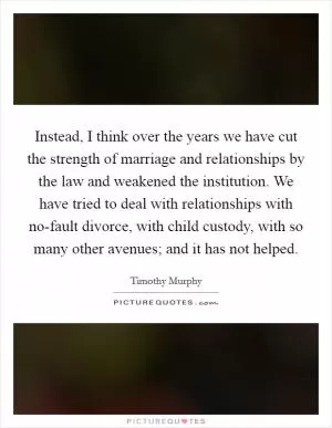 Instead, I think over the years we have cut the strength of marriage and relationships by the law and weakened the institution. We have tried to deal with relationships with no-fault divorce, with child custody, with so many other avenues; and it has not helped Picture Quote #1
