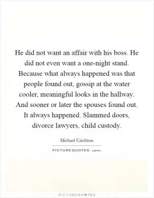 He did not want an affair with his boss. He did not even want a one-night stand. Because what always happened was that people found out, gossip at the water cooler, meaningful looks in the hallway. And sooner or later the spouses found out. It always happened. Slammed doors, divorce lawyers, child custody Picture Quote #1