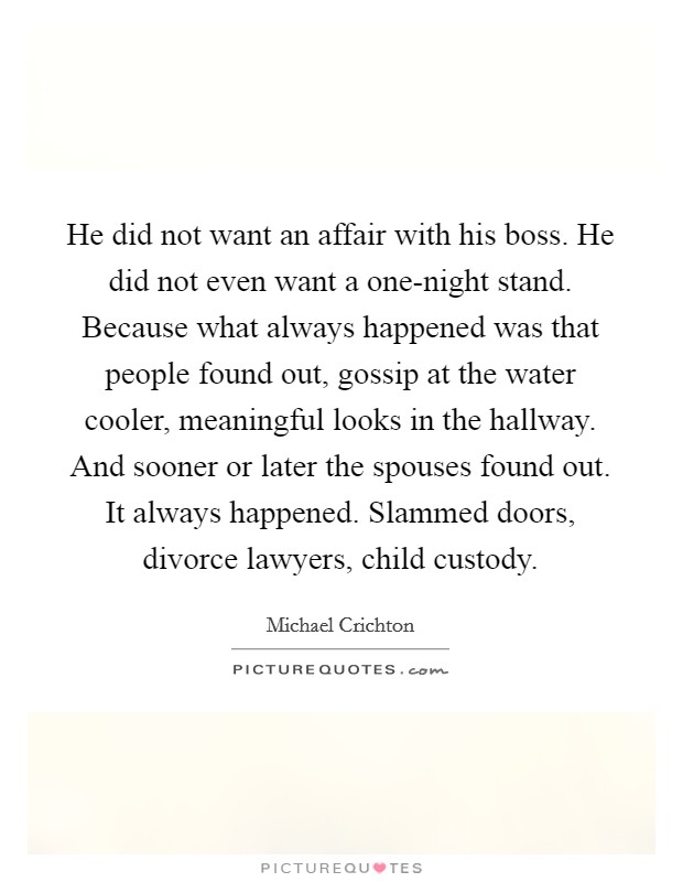 He did not want an affair with his boss. He did not even want a one-night stand. Because what always happened was that people found out, gossip at the water cooler, meaningful looks in the hallway. And sooner or later the spouses found out. It always happened. Slammed doors, divorce lawyers, child custody. Picture Quote #1