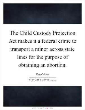 The Child Custody Protection Act makes it a federal crime to transport a minor across state lines for the purpose of obtaining an abortion Picture Quote #1