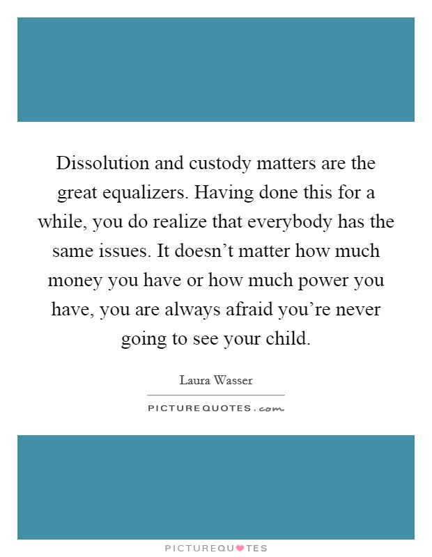 Dissolution and custody matters are the great equalizers. Having done this for a while, you do realize that everybody has the same issues. It doesn't matter how much money you have or how much power you have, you are always afraid you're never going to see your child. Picture Quote #1