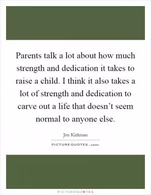 Parents talk a lot about how much strength and dedication it takes to raise a child. I think it also takes a lot of strength and dedication to carve out a life that doesn’t seem normal to anyone else Picture Quote #1