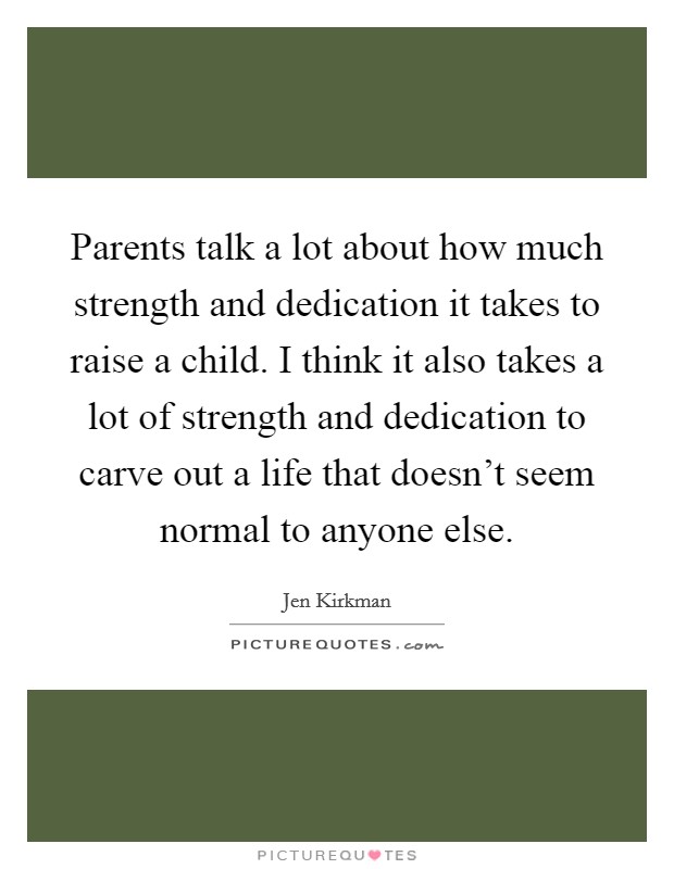 Parents talk a lot about how much strength and dedication it takes to raise a child. I think it also takes a lot of strength and dedication to carve out a life that doesn't seem normal to anyone else. Picture Quote #1