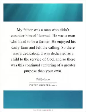 My father was a man who didn’t consider himself learned. He was a man who liked to be a farmer. He enjoyed his dairy farm and felt the calling. So there was a dedication. I was dedicated as a child to the service of God, and so there was this continual centering of a greater purpose than your own Picture Quote #1