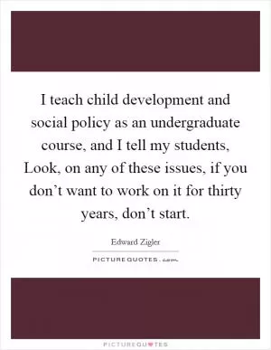 I teach child development and social policy as an undergraduate course, and I tell my students, Look, on any of these issues, if you don’t want to work on it for thirty years, don’t start Picture Quote #1