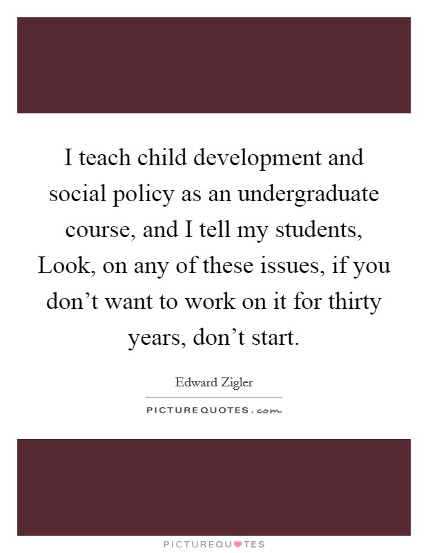 I teach child development and social policy as an undergraduate course, and I tell my students, Look, on any of these issues, if you don't want to work on it for thirty years, don't start. Picture Quote #1