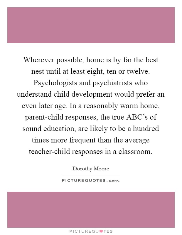 Wherever possible, home is by far the best nest until at least eight, ten or twelve. Psychologists and psychiatrists who understand child development would prefer an even later age. In a reasonably warm home, parent-child responses, the true ABC’s of sound education, are likely to be a hundred times more frequent than the average teacher-child responses in a classroom Picture Quote #1