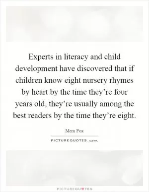 Experts in literacy and child development have discovered that if children know eight nursery rhymes by heart by the time they’re four years old, they’re usually among the best readers by the time they’re eight Picture Quote #1